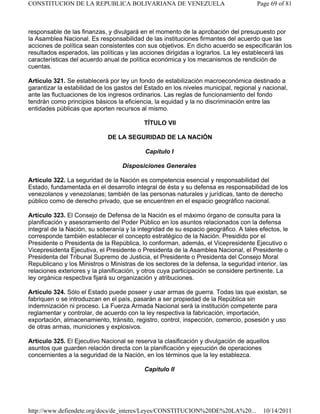 responsable de las finanzas, y divulgará en el momento de la aprobación del presupuesto por
la Asamblea Nacional. Es responsabilidad de las instituciones firmantes del acuerdo que las
acciones de política sean consistentes con sus objetivos. En dicho acuerdo se especificarán los
resultados esperados, las políticas y las acciones dirigidas a lograrlos. La ley establecerá las
características del acuerdo anual de política económica y los mecanismos de rendición de
cuentas.
Artículo 321. Se establecerá por ley un fondo de estabilización macroeconómica destinado a
garantizar la estabilidad de los gastos del Estado en los niveles municipal, regional y nacional,
ante las fluctuaciones de los ingresos ordinarios. Las reglas de funcionamiento del fondo
tendrán como principios básicos la eficiencia, la equidad y la no discriminación entre las
entidades públicas que aporten recursos al mismo.
TÍTULO VII
DE LA SEGURIDAD DE LA NACIÓN
Capítulo I
Disposiciones Generales
Artículo 322. La seguridad de la Nación es competencia esencial y responsabilidad del
Estado, fundamentada en el desarrollo integral de ésta y su defensa es responsabilidad de los
venezolanos y venezolanas; también de las personas naturales y jurídicas, tanto de derecho
público como de derecho privado, que se encuentren en el espacio geográfico nacional.
Artículo 323. El Consejo de Defensa de la Nación es el máximo órgano de consulta para la
planificación y asesoramiento del Poder Público en los asuntos relacionados con la defensa
integral de la Nación, su soberanía y la integridad de su espacio geográfico. A tales efectos, le
corresponde también establecer el concepto estratégico de la Nación. Presidido por el
Presidente o Presidenta de la República, lo conforman, además, el Vicepresidente Ejecutivo o
Vicepresidenta Ejecutiva, el Presidente o Presidenta de la Asamblea Nacional, el Presidente o
Presidenta del Tribunal Supremo de Justicia, el Presidente o Presidenta del Consejo Moral
Republicano y los Ministros o Ministras de los sectores de la defensa, la seguridad interior, las
relaciones exteriores y la planificación, y otros cuya participación se considere pertinente. La
ley orgánica respectiva fijará su organización y atribuciones.
Artículo 324. Sólo el Estado puede poseer y usar armas de guerra. Todas las que existan, se
fabriquen o se introduzcan en el país, pasarán a ser propiedad de la República sin
indemnización ni proceso. La Fuerza Armada Nacional será la institución competente para
reglamentar y controlar, de acuerdo con la ley respectiva la fabricación, importación,
exportación, almacenamiento, tránsito, registro, control, inspección, comercio, posesión y uso
de otras armas, municiones y explosivos.
Artículo 325. El Ejecutivo Nacional se reserva la clasificación y divulgación de aquellos
asuntos que guarden relación directa con la planificación y ejecución de operaciones
concernientes a la seguridad de la Nación, en los términos que la ley establezca.
Capítulo II
Page 69 of 81
CONSTITUCION DE LA REPUBLICA BOLIVARIANA DE VENEZUELA
10/14/2011
http://www.defiendete.org/docs/de_interes/Leyes/CONSTITUCION%20DE%20LA%20...
 