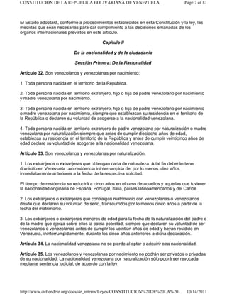 El Estado adoptará, conforme a procedimientos establecidos en esta Constitución y la ley, las
medidas que sean necesarias para dar cumplimiento a las decisiones emanadas de los
órganos internacionales previstos en este artículo.
Capítulo II
De la nacionalidad y de la ciudadanía
Sección Primera: De la Nacionalidad
Artículo 32. Son venezolanos y venezolanas por nacimiento:
1. Toda persona nacida en el territorio de la República.
2. Toda persona nacida en territorio extranjero, hijo o hija de padre venezolano por nacimiento
y madre venezolana por nacimiento.
3. Toda persona nacida en territorio extranjero, hijo o hija de padre venezolano por nacimiento
o madre venezolana por nacimiento, siempre que establezcan su residencia en el territorio de
la República o declaren su voluntad de acogerse a la nacionalidad venezolana.
4. Toda persona nacida en territorio extranjero de padre venezolano por naturalización o madre
venezolana por naturalización siempre que antes de cumplir dieciocho años de edad,
establezca su residencia en el territorio de la República y antes de cumplir veinticinco años de
edad declare su voluntad de acogerse a la nacionalidad venezolana.
Artículo 33. Son venezolanos y venezolanas por naturalización:
1. Los extranjeros o extranjeras que obtengan carta de naturaleza. A tal fin deberán tener
domicilio en Venezuela con residencia ininterrumpida de, por lo menos, diez años,
inmediatamente anteriores a la fecha de la respectiva solicitud.
El tiempo de residencia se reducirá a cinco años en el caso de aquellos y aquellas que tuvieren
la nacionalidad originaria de España, Portugal, Italia, países latinoamericanos y del Caribe.
2. Los extranjeros o extranjeras que contraigan matrimonio con venezolanas o venezolanos
desde que declaren su voluntad de serlo, transcurridos por lo menos cinco años a partir de la
fecha del matrimonio.
3. Los extranjeros o extranjeras menores de edad para la fecha de la naturalización del padre o
de la madre que ejerza sobre ellos la patria potestad, siempre que declaren su voluntad de ser
venezolanos o venezolanas antes de cumplir los veintiún años de edad y hayan residido en
Venezuela, ininterrumpidamente, durante los cinco años anteriores a dicha declaración.
Artículo 34. La nacionalidad venezolana no se pierde al optar o adquirir otra nacionalidad.
Artículo 35. Los venezolanos y venezolanas por nacimiento no podrán ser privados o privadas
de su nacionalidad. La nacionalidad venezolana por naturalización sólo podrá ser revocada
mediante sentencia judicial, de acuerdo con la ley.
Page 7 of 81
CONSTITUCION DE LA REPUBLICA BOLIVARIANA DE VENEZUELA
10/14/2011
http://www.defiendete.org/docs/de_interes/Leyes/CONSTITUCION%20DE%20LA%20...
 