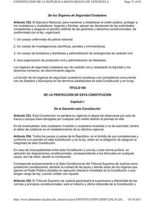 De los Órganos de Seguridad Ciudadana
Artículo 332. El Ejecutivo Nacional, para mantener y restablecer el orden público, proteger a
los ciudadanos y ciudadanas, hogares y familias, apoyar las decisiones de las autoridades
competentes y asegurar el pacífico disfrute de las garantías y derechos constitucionales, de
conformidad con la ley, organizará:
1. Un cuerpo uniformado de policía nacional.
2. Un cuerpo de investigaciones científicas, penales y criminalísticas.
3. Un cuerpo de bomberos y bomberas y administración de emergencias de carácter civil.
4. Una organización de protección civil y administración de desastres.
Los órganos de seguridad ciudadana son de carácter civil y respetarán la dignidad y los
derechos humanos, sin discriminación alguna.
La función de los órganos de seguridad ciudadana constituye una competencia concurrente
con los Estados y Municipios en los términos establecidos en esta Constitución y en la ley.
TÍTULO VIII
DE LA PROTECCIÓN DE ESTA CONSTITUCIÓN
Capítulo I
De la Garantía esta Constitución
Artículo 333. Esta Constitución no perderá su vigencia si dejare de observarse por acto de
fuerza o porque fuere derogada por cualquier otro medio distinto al previsto en ella.
En tal eventualidad, todo ciudadano investido o ciudadana investida o no de autoridad, tendrá
el deber de colaborar en el restablecimiento de su efectiva vigencia.
Artículo 334. Todos los jueces o juezas de la República, en el ámbito de sus competencias y
conforme a lo previsto en esta Constitución y en la ley, están en la obligación de asegurar la
integridad de esta Constitución.
En caso de incompatibilidad entre esta Constitución y una ley u otra norma jurídica, se
aplicarán las disposiciones constitucionales, correspondiendo a los tribunales en cualquier
causa, aún de oficio, decidir lo conducente.
Corresponde exclusivamente a la Sala Constitucional del Tribunal Supremo de Justicia como
jurisdicción constitucional, declarar la nulidad de las leyes y demás actos de los órganos que
ejercen el Poder Público dictados en ejecución directa e inmediata de la Constitución o que
tengan rango de ley, cuando colidan con aquella.
Artículo 335. El Tribunal Supremo de Justicia garantizará la supremacía y efectividad de las
normas y principios constitucionales; será el máximo y último intérprete de la Constitución y
Page 71 of 81
CONSTITUCION DE LA REPUBLICA BOLIVARIANA DE VENEZUELA
10/14/2011
http://www.defiendete.org/docs/de_interes/Leyes/CONSTITUCION%20DE%20LA%20...
 