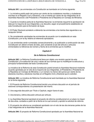 Artículo 341. Las enmiendas a la Constitución se tramitarán en la forma siguiente:
1. La iniciativa podrá partir del quince por ciento de los ciudadanos inscritos y ciudadanas
inscritas en el Registro Civil y Electoral; o de un treinta por ciento de los integrantes de la
Asamblea Nacional o del Presidente o Presidenta de la República en Consejo de Ministros.
2. Cuando la iniciativa parta de la Asamblea Nacional, la enmienda requerirá la aprobación de
ésta por la mayoría de sus integrantes y se discutirá, según el procedimiento establecido en
esta Constitución para la formación de leyes.
3. El Poder Electoral someterá a referendo las enmiendas a los treinta días siguientes a su
recepción formal.
4. Se considerarán aprobadas las enmiendas de acuerdo con lo establecido en esta
Constitución y en la ley relativa al referendo aprobatorio.
5. Las enmiendas serán numeradas consecutivamente y se publicarán a continuación de esta
Constitución sin alterar el texto de ésta, pero anotando al pie del artículo o artículos
enmendados la referencia de número y fecha de la enmienda que lo modificó.
Capítulo II
De la Reforma Constitucional
Artículo 342. La Reforma Constitucional tiene por objeto una revisión parcial de esta
Constitución y la sustitución de una o varias de sus normas que no modifiquen la estructura y
principios fundamentales del texto Constitucional.
La iniciativa de la Reforma de esta Constitución podrá tomarla la Asamblea Nacional mediante
acuerdo aprobado por el voto de la mayoría de sus integrantes, el Presidente o Presidenta de
la República en Consejo de Ministros; o un número no menor del quince por ciento de los
electores inscritos y electoras inscritas en el Registro Civil y Electoral que lo soliciten.
Artículo 343. La iniciativa de Reforma Constitucional será tramitada por la Asamblea Nacional
en la forma siguiente:
1. El Proyecto de Reforma Constitucional tendrá una primera discusión en el período de
sesiones correspondiente a la presentación del mismo.
2. Una segunda discusión por Título o Capítulo, según fuera el caso.
3. Una tercera y última discusión artículo por artículo.
4. La Asamblea Nacional aprobará el proyecto de reforma constitucional en un plazo no mayor
de dos años, contados a partir de la fecha en la cual conoció y aprobó la solicitud de reforma.
5. El proyecto de reforma se considerará aprobado con el voto de las dos terceras partes de los
o las integrantes de la Asamblea Nacional.
Artículo 344. El proyecto de Reforma Constitucional aprobado por la Asamblea Nacional se
Page 74 of 81
CONSTITUCION DE LA REPUBLICA BOLIVARIANA DE VENEZUELA
10/14/2011
http://www.defiendete.org/docs/de_interes/Leyes/CONSTITUCION%20DE%20LA%20...
 