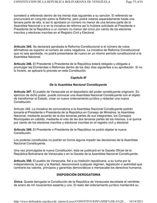 someterá a referendo dentro de los treinta días siguientes a su sanción. El referendo se
pronunciará en conjunto sobre la Reforma, pero podrá votarse separadamente hasta una
tercera parte de ella, si así lo aprobara un número no menor de una tercera parte de la
Asamblea Nacional o si en la iniciativa de reforma así lo hubiere solicitado el Presidente o
Presidenta de la República o un número no menor del cinco por ciento de los electores
inscritos y electoras inscritas en el Registro Civil y Electoral.
Artículo 345. Se declarará aprobada la Reforma Constitucional si el número de votos
afirmativos es superior al número de votos negativos. La iniciativa de Reforma Constitucional
que no sea aprobada, no podrá presentarse de nuevo en un mismo período constitucional a la
Asamblea Nacional.
Artículo 346. El Presidente o Presidenta de la República estará obligado u obligada a
promulgar las Enmiendas o Reformas dentro de los diez días siguientes a su aprobación. Si no
lo hiciere, se aplicará lo previsto en esta Constitución.
Capítulo III
De la Asamblea Nacional Constituyente
Artículo 347. El pueblo de Venezuela es el depositario del poder constituyente originario. En
ejercicio de dicho poder, puede convocar una Asamblea Nacional Constituyente con el objeto
de transformar el Estado, crear un nuevo ordenamiento jurídico y redactar una nueva
Constitución.
Artículo 348. La iniciativa de convocatoria a la Asamblea Nacional Constituyente podrán
tomarla el Presidente o Presidenta de la República en Consejo de Ministros; la Asamblea
Nacional, mediante acuerdo de la dos terceras partes de sus integrantes; los Consejos
Municipales en cabildo, mediante el voto de las dos terceras partes de los mismos; o el quince
por ciento de los electores inscritos y electoras inscritas en el registro civil y electoral.
Artículo 349. El Presidente o Presidenta de la República no podrá objetar la nueva
Constitución.
Los poderes constituidos no podrán en forma alguna impedir las decisiones de la Asamblea
Nacional Constituyente.
Una vez promulgada la nueva Constitución, ésta se publicará en la Gaceta Oficial de la
República Bolivariana de Venezuela o en la Gaceta de la Asamblea Nacional Constituyente.
Artículo 350. El pueblo de Venezuela, fiel a su tradición republicana, a su lucha por la
independencia, la paz y la libertad, desconocerá cualquier régimen, legislación o autoridad que
contraríe los valores, principios y garantías democráticos o menoscabe los derechos humanos.
DISPOSICIÓN DEROGATORIA
Única. Queda derogada la Constitución de la República de Venezuela decretada el veintitrés
de enero de mil novecientos sesenta y uno. El resto del ordenamiento jurídico mantendrá su
Page 75 of 81
CONSTITUCION DE LA REPUBLICA BOLIVARIANA DE VENEZUELA
10/14/2011
http://www.defiendete.org/docs/de_interes/Leyes/CONSTITUCION%20DE%20LA%20...
 