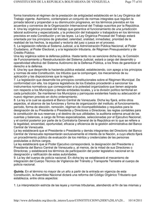 forma transitoria el régimen de la prestación de antigüedad establecido en la Ley Orgánica del
Trabajo vigente. Asimismo, contemplará un conjunto de normas integrales que regulen la
jornada laboral y propendan a su disminución progresiva, en los términos previstos en los
acuerdos y convenios de la Organización Internacional del Trabajo suscritos por la República.
4. Una ley orgánica procesal del trabajo que garantice el funcionamiento de una jurisdicción
laboral autónoma y especializada, y la protección del trabajador o trabajadora en los términos
previstos en esta Constitución y en las leyes. La Ley Orgánica Procesal del Trabajo estará
orientada por los principios de gratuidad, celeridad, oralidad, inmediatez, prioridad de la
realidad de los hechos, la equidad y rectoría del juez o jueza en el proceso.
5. La legislación referida al Sistema Judicial, a la Administración Pública Nacional, al Poder
Ciudadano, al Poder Electoral, y a la legislación tributaria, de Régimen Presupuestario y de
Crédito Público.
Una ley orgánica sobre la defensa pública. Hasta tanto no se sancione dicha ley, la Comisión
de Funcionamiento y Reestructuración del Sistema Judicial, estará a cargo del desarrollo y
operatividad efectiva del Sistema Autónomo de la Defensa Pública, a los fines de garantizar el
derecho a la defensa.
6. Una ley que desarrolle la hacienda pública estadal, estableciendo, con apego a los principios
y normas de esta Constitución, los tributos que la compongan, los mecanismos de su
aplicación y las disposiciones que la regulen.
7. La legislación que desarrolle los principios constitucionales sobre el Régimen Municipal. De
conformidad con ella, los órganos legislativos de los Estados procederán a sancionar los
instrumentos normativos que correspondan a la potestad organizadora que tienen asignada
con respecto a los Municipios y demás entidades locales, y a la división político territorial en
cada jurisdicción. Se mantienen los Municipios y parroquias existentes hasta su adecuación al
nuevo régimen previsto en dicho ordenamiento.
8. La ley a la cual se ajustará el Banco Central de Venezuela. Dicha ley fijará, entre otros
aspectos, el alcance de las funciones y forma de organización del instituto; el funcionamiento,
período, forma de elección, remoción, régimen de incompatibilidades y requisitos para la
designación de su Presidente o Presidenta y Directores o Directoras; las reglas contables para
la constitución de sus reservas y el destino de sus utilidades; la auditoria externa anual de las
cuentas y balances, a cargo de firmas especializadas, seleccionadas por el Ejecutivo Nacional;
y el control posterior por parte de la Contraloría General de la República en lo que se refiere a
la legalidad, sinceridad, oportunidad, eficacia y eficiencia de la gestión administrativa del Banco
Central de Venezuela.
La ley establecerá que el Presidente o Presidenta y demás integrantes del Directorio del Banco
Central de Venezuela representarán exclusivamente el interés de la Nación, a cuyo efecto fijará
un procedimiento público de evaluación de los méritos y credenciales de las personas
postuladas a dichos cargos.
La ley establecerá que al Poder Ejecutivo corresponderá, la designación del Presidente o
Presidenta del Banco Central de Venezuela y, al menos, de la mitad de sus Directores o
Directoras; y establecerá los términos de participación del poder legislativo nacional en la
designación y ratificación de estas autoridades.
9. La ley del cuerpo de policía nacional. En dicha ley se establecerá el mecanismo de
integración del Cuerpo Técnico de Vigilancia del Tránsito y Transporte Terrestre al cuerpo de
policía nacional.
Quinta. En el término no mayor de un año a partir de la entrada en vigencia de esta
Constitución, la Asamblea Nacional dictará una reforma del Código Orgánico Tributario que
establezca, entre otros aspectos:
1. La interpretación estricta de las leyes y normas tributarias, atendiendo al fin de las mismas y
Page 77 of 81
CONSTITUCION DE LA REPUBLICA BOLIVARIANA DE VENEZUELA
10/14/2011
http://www.defiendete.org/docs/de_interes/Leyes/CONSTITUCION%20DE%20LA%20...
 