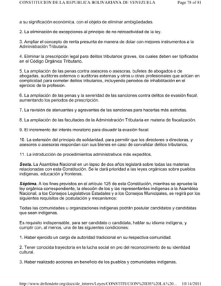 a su significación económica, con el objeto de eliminar ambigüedades.
2. La eliminación de excepciones al principio de no retroactividad de la ley.
3. Ampliar el concepto de renta presunta de manera de dotar con mejores instrumentos a la
Administración Tributaria.
4. Eliminar la prescripción legal para delitos tributarios graves, los cuales deben ser tipificados
en el Código Orgánico Tributario.
5. La ampliación de las penas contra asesores o asesoras, bufetes de abogados o de
abogadas, auditores externos o auditoras externas y otros u otras profesionales que actúen en
complicidad para cometer delitos tributarios, incluyendo periodos de inhabilitación en el
ejercicio de la profesión.
6. La ampliación de las penas y la severidad de las sanciones contra delitos de evasión fiscal,
aumentando los periodos de prescripción.
7. La revisión de atenuantes y agravantes de las sanciones para hacerlas más estrictas.
8. La ampliación de las facultades de la Administración Tributaria en materia de fiscalización.
9. El incremento del interés moratorio para disuadir la evasión fiscal.
10. La extensión del principio de solidaridad, para permitir que los directores o directoras, y
asesores o asesoras respondan con sus bienes en caso de convalidar delitos tributarios.
11. La introducción de procedimientos administrativos más expeditos.
Sexta. La Asamblea Nacional en un lapso de dos años legislará sobre todas las materias
relacionadas con esta Constitución. Se le dará prioridad a las leyes orgánicas sobre pueblos
indígenas, educación y fronteras.
Séptima. A los fines previstos en el artículo 125 de esta Constitución, mientras se apruebe la
ley orgánica correspondiente, la elección de los y las representantes indígenas a la Asamblea
Nacional, a los Consejos Legislativos Estadales y a los Consejos Municipales, se regirá por los
siguientes requisitos de postulación y mecanismos:
Todas las comunidades u organizaciones indígenas podrán postular candidatos y candidatas
que sean indígenas.
Es requisito indispensable, para ser candidato o candidata, hablar su idioma indígena, y
cumplir con, al menos, una de las siguientes condiciones:
1. Haber ejercido un cargo de autoridad tradicional en su respectiva comunidad.
2. Tener conocida trayectoria en la lucha social en pro del reconocimiento de su identidad
cultural.
3. Haber realizado acciones en beneficio de los pueblos y comunidades indígenas.
Page 78 of 81
CONSTITUCION DE LA REPUBLICA BOLIVARIANA DE VENEZUELA
10/14/2011
http://www.defiendete.org/docs/de_interes/Leyes/CONSTITUCION%20DE%20LA%20...
 