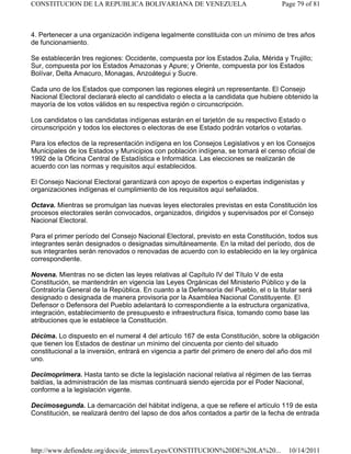 4. Pertenecer a una organización indígena legalmente constituida con un mínimo de tres años
de funcionamiento.
Se establecerán tres regiones: Occidente, compuesta por los Estados Zulia, Mérida y Trujillo;
Sur, compuesta por los Estados Amazonas y Apure; y Oriente, compuesta por los Estados
Bolívar, Delta Amacuro, Monagas, Anzoátegui y Sucre.
Cada uno de los Estados que componen las regiones elegirá un representante. El Consejo
Nacional Electoral declarará electo al candidato o electa a la candidata que hubiere obtenido la
mayoría de los votos válidos en su respectiva región o circunscripción.
Los candidatos o las candidatas indígenas estarán en el tarjetón de su respectivo Estado o
circunscripción y todos los electores o electoras de ese Estado podrán votarlos o votarlas.
Para los efectos de la representación indígena en los Consejos Legislativos y en los Consejos
Municipales de los Estados y Municipios con población indígena, se tomará el censo oficial de
1992 de la Oficina Central de Estadística e Informática. Las elecciones se realizarán de
acuerdo con las normas y requisitos aquí establecidos.
El Consejo Nacional Electoral garantizará con apoyo de expertos o expertas indigenistas y
organizaciones indígenas el cumplimiento de los requisitos aquí señalados.
Octava. Mientras se promulgan las nuevas leyes electorales previstas en esta Constitución los
procesos electorales serán convocados, organizados, dirigidos y supervisados por el Consejo
Nacional Electoral.
Para el primer período del Consejo Nacional Electoral, previsto en esta Constitución, todos sus
integrantes serán designados o designadas simultáneamente. En la mitad del período, dos de
sus integrantes serán renovados o renovadas de acuerdo con lo establecido en la ley orgánica
correspondiente.
Novena. Mientras no se dicten las leyes relativas al Capítulo IV del Título V de esta
Constitución, se mantendrán en vigencia las Leyes Orgánicas del Ministerio Público y de la
Contraloría General de la República. En cuanto a la Defensoría del Pueblo, el o la titular será
designado o designada de manera provisoria por la Asamblea Nacional Constituyente. El
Defensor o Defensora del Pueblo adelantará lo correspondiente a la estructura organizativa,
integración, establecimiento de presupuesto e infraestructura física, tomando como base las
atribuciones que le establece la Constitución.
Décima. Lo dispuesto en el numeral 4 del artículo 167 de esta Constitución, sobre la obligación
que tienen los Estados de destinar un mínimo del cincuenta por ciento del situado
constitucional a la inversión, entrará en vigencia a partir del primero de enero del año dos mil
uno.
Decimoprimera. Hasta tanto se dicte la legislación nacional relativa al régimen de las tierras
baldías, la administración de las mismas continuará siendo ejercida por el Poder Nacional,
conforme a la legislación vigente.
Decimosegunda. La demarcación del hábitat indígena, a que se refiere el artículo 119 de esta
Constitución, se realizará dentro del lapso de dos años contados a partir de la fecha de entrada
Page 79 of 81
CONSTITUCION DE LA REPUBLICA BOLIVARIANA DE VENEZUELA
10/14/2011
http://www.defiendete.org/docs/de_interes/Leyes/CONSTITUCION%20DE%20LA%20...
 