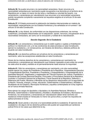 Artículo 36. Se puede renunciar a la nacionalidad venezolana. Quien renuncie a la
nacionalidad venezolana por nacimiento puede recuperarla si se domicilia en el territorio de la
República por un lapso no menor de dos años y manifiesta su voluntad de hacerlo. Los
venezolanos y venezolanas por naturalización que renuncien a la nacionalidad venezolana
podrán recuperarla cumpliendo nuevamente los requisitos exigidos en el artículo 33 de esta
Constitución.
Artículo 37. El Estado promoverá la celebración de tratados internacionales en materia de
nacionalidad, especialmente con los Estados fronterizos y los señalados en el numeral 1 del
artículo 33 de esta Constitución.
Artículo 38. La ley dictará, de conformidad con las disposiciones anteriores, las normas
sustantivas y procesales relacionadas con la adquisición, opción, renuncia y recuperación de la
nacionalidad venezolana, así como con la revocación y nulidad de la naturalización.
Sección Segunda: De la Ciudadanía
Artículo 39. Los venezolanos y venezolanas que no estén sujetos o sujetas a inhabilitación
política ni a interdicción civil, y en las condiciones de edad previstas en esta Constitución,
ejercen la ciudadanía y, en consecuencia, son titulares de derechos y deberes políticos de
acuerdo con esta Constitución.
Artículo 40. Los derechos políticos son privativos de los venezolanos y venezolanas por
nacimiento, salvo las excepciones establecidas en esta Constitución.
Gozan de los mismos derechos de los venezolanos y venezolanas por nacimiento los
venezolanos y venezolanas por naturalización que hubieren ingresado al país antes de cumplir
los siete años de edad y residido en él permanentemente hasta alcanzar la mayoridad.
Artículo 41. Sólo los venezolanos y venezolanas por nacimiento y sin otra nacionalidad,
podrán ejercer los cargos de Presidente o Presidenta de la República, Vicepresidente Ejecutivo
o Vicepresidenta Ejecutiva, Presidente o Presidenta y Vicepresidentes o Vicepresidentas de la
Asamblea Nacional, magistrados o magistradas del Tribunal Supremo de Justicia, Presidente o
Presidenta del Consejo Nacional Electoral, Procurador o Procuradora General de la República,
Contralor o Contralora General de la República, Fiscal General de la República, Defensor o
Defensora del Pueblo, Ministros o Ministras de los despachos relacionados con la seguridad de
la Nación, finanzas, energía y minas, educación; Gobernadores o Gobernadoras y Alcaldes o
Alcaldesas de los Estados y Municipios fronterizos y aquellos contemplados en la ley orgánica
de la Fuerza Armada Nacional.
Para ejercer los cargos de diputados o diputadas a la Asamblea Nacional, Ministros o
Ministras, Gobernadores o Gobernadoras y Alcaldes o Alcaldesas de Estados y Municipios no
fronterizos, los venezolanos y venezolanas por naturalización deben tener domicilio con
residencia ininterrumpida en Venezuela no menor de quince años y cumplir los requisitos de
aptitud previstos en la ley.
Artículo 42. Quien pierda o renuncie a la nacionalidad pierde la ciudadanía. El ejercicio de la
ciudadanía o de alguno de los derechos políticos sólo puede ser suspendido por sentencia
judicial firme en los casos que determine la ley.
Page 8 of 81
CONSTITUCION DE LA REPUBLICA BOLIVARIANA DE VENEZUELA
10/14/2011
http://www.defiendete.org/docs/de_interes/Leyes/CONSTITUCION%20DE%20LA%20...
 
