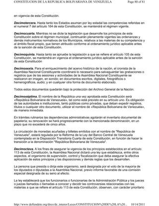 en vigencia de esta Constitución.
Decimotercera. Hasta tanto los Estados asuman por ley estadal las competencias referidas en
el numeral 7 del artículo 164 de esta Constitución, se mantendrá el régimen vigente.
Decimocuarta. Mientras no se dicte la legislación que desarrolle los principios de esta
Constitución sobre el régimen municipal, continuarán plenamente vigentes las ordenanzas y
demás instrumentos normativos de los Municipios, relativos a las materias de su competencia y
al ámbito fiscal propio, que tienen atribuido conforme al ordenamiento jurídico aplicable antes
de la sanción de esta Constitución.
Decimoquinta. Hasta tanto se apruebe la legislación a que se refiere el artículo 105 de esta
Constitución, se mantendrá en vigencia el ordenamiento jurídico aplicable antes de la sanción
de esta Constitución
Decimosexta. Para el enriquecimiento del acervo histórico de la nación, el cronista de la
Asamblea Nacional Constituyente coordinará lo necesario para salvaguardar las grabaciones o
registros que de las sesiones y actividades de la Asamblea Nacional Constituyente se
realizaron en imagen, en sonido; en documentos escritos, digitales, fotográficos o
hemerográficos, audio; y en cualquier otra forma de documento elaborado.
Todos estos documentos quedarán bajo la protección del Archivo General de la Nación.
Decimoséptima. El nombre de la República una vez aprobada esta Constitución será
«República Bolivariana de Venezuela», tal como está previsto en su artículo uno. Es obligación
de las autoridades e instituciones, tanto públicas como privadas, que deban expedir registros,
títulos o cualquier otro documento, utilizar el nombre de «República Bolivariana de Venezuela»,
de manera inmediata.
En trámites rutinarios las dependencias administrativas agotarán el inventario documental de
papelería; su renovación se hará progresivamente con la mencionada denominación, en un
plazo que no excederá de cinco años.
La circulación de monedas acuñadas y billetes emitidos con el nombre de "República de
Venezuela", estará regulada por la Reforma de la Ley del Banco Central de Venezuela
contemplada en la Disposición Transitoria Cuarta de esta Constitución, en función de hacer la
transición a la denominación "República Bolivariana de Venezuela".
Decimoctava. A los fines de asegurar la vigencia de los principios establecidos en el artículo
113 de esta Constitución, la Asamblea Nacional dictará una ley que establezca, entre otros
aspectos, el organismo de supervisión, control y fiscalización que deba asegurar la efectiva
aplicación de estos principios y las disposiciones y demás reglas que los desarrollen.
La persona que presida o dirija este organismo, será designada por el voto de la mayoría de
los diputados o diputadas a la Asamblea Nacional, previo informe favorable de una comisión
especial designada de su seno al efecto.
La ley establecerá que los funcionarios o funcionarias de la Administración Pública y los jueces
o juezas llamados o llamadas a conocer y decidir las controversias relacionadas con las
materias a que se refiere el artículo 113 de esta Constitución, observen, con carácter prioritario
Page 80 of 81
CONSTITUCION DE LA REPUBLICA BOLIVARIANA DE VENEZUELA
10/14/2011
http://www.defiendete.org/docs/de_interes/Leyes/CONSTITUCION%20DE%20LA%20...
 