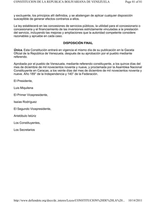 y excluyente, los principios allí definidos, y se abstengan de aplicar cualquier disposición
susceptible de generar efectos contrarios a ellos.
La ley establecerá en las concesiones de servicios públicos, la utilidad para el concesionario o
concesionaria y el financiamiento de las inversiones estrictamente vinculadas a la prestación
del servicio, incluyendo las mejoras y ampliaciones que la autoridad competente considere
razonables y apruebe en cada caso.
DISPOSICIÓN FINAL
Única. Esta Constitución entrará en vigencia el mismo día de su publicación en la Gaceta
Oficial de la República de Venezuela, después de su aprobación por el pueblo mediante
referendo.
Aprobada por el pueblo de Venezuela, mediante referendo constituyente, a los quince días del
mes de diciembre de mil novecientos noventa y nueve, y proclamada por la Asamblea Nacional
Constituyente en Caracas, a los veinte días del mes de diciembre de mil novecientos noventa y
nueve. Año 189° de la Independencia y 140° de la Federación.
El Presidente,
Luis Miquilena
El Primer Vicepresidente,
Isaías Rodríguez
El Segundo Vicepresidente,
Aristóbulo Istúriz
Los Constituyentes,
Los Secretarios
Page 81 of 81
CONSTITUCION DE LA REPUBLICA BOLIVARIANA DE VENEZUELA
10/14/2011
http://www.defiendete.org/docs/de_interes/Leyes/CONSTITUCION%20DE%20LA%20...
 