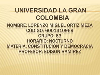 UNIVERSIDAD LA GRAN
         COLOMBIA
NOMBRE: LORENZO MIGUEL ORTIZ MEZA
       CÓDIGO: 6001310969
            GRUPO: 63
        HORARIO: NOCTURNO
MATERIA: CONSTITUCIÓN Y DEMOCRACIA
    PROFESOR: EDISON RAMIREZ
 