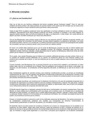 2. Afinando conceptos
2.1 ¿Qué es una Constitución?
Este fue el t
ítulo de una histórica conferencia del teórico socialista alemán Ferdinand Lasalle3
. Para él, más que
problema de teoría jurídica o de cultura general, era asunto práctico como quiera que del concepto que se tuviera de la
constitución dependía en buena medida la actitud que frente a ella se asumiera.
Hasta el siglo XVIII, la palabra constitución tenía dos significados: el primero señalaba la acción de instaurar, instituir,
establecer. Generalmente quien tiene potestad constituye una deuda, constituye un privilegio o una orden religiosa. El
segundo sentido atendía más a la forma de existencia de algo, a su disposición u orden propio. Así, puede decirse de
alguien que tiene una débil constitución por causa de la desnutrición.
Tal vez fue Montesquieu quien primero acogió el término en una acepción política4
. Aplicaba el segundo sentido a la
organización política de la sociedad. De otra manera, las leyes debían sujetarse a la disposición del pueblo, a su modo
de existencia política, esto es, a su constitución. Lo anterior supondría que la ley buena es una prolongación del carácter
de la sociedad, casi que su producto natural, como lo es el fruto con relación al árbol.
En honor a la verdad debe aclararse que lo que el conde de Montesquieu proponía era más un criterio realista para
legislar que un canon de interpretación de las realidades jur ídicas. Sin embargo, entiéndase mejor que hay unas
realidades sociales, históricas, culturales y hasta geogr áficas que en opinión de Montesquieu determinan el tipo de orden
político que se impone a un determinado grupo humano.
Por su parte, Juan Jacobo Rousseau puso el énfasis en la condición artificial de las leyes y el orden pol ítico. Esto es, en
su carácter de creación humana deliberada. En su opinión, la constitución deriva en "una invención política, puro
producto de la voluntad de la nación, un acto de institución por el cual un pueblo soberano crea su forma específica de
gobierno"5
.
Curioso contraste, para Montesquieu hay un principio dinámico que se deriva de la realidad y que determina un orden
político dado, esto es, la constitución de un Estado. Para los partidarios de la soberan ía de la nación o del pueblo –en
oposición a la del monarca–, la constitución, la forma específica del poder, es definida por un acto de la nación o del
pueblo.
Esta manifestación explícita de voluntad condujo a las modernas constituciones es-critas. La primera, la Constitución
norteamericana de 1781, a la que siguieron las diferentes constituciones producidas por la Revolución Francesa (1789
[declaración de derechos], 1791, 1793, 1795, 1799). De una y otras es tributario el constitucionalismo de las recién inde-
pen-dizadas naciones de la América española.
En el caso de estas repúblicas, sus constituciones no obedecen a la dinámica y los usos de sociedades burguesas sino a
la decisión de organizarse a la manera moderna como los modelos norteamericano y francés. Por esta raz ón, nuestras
constituciones expresaban más la aspiración programática de realizar un determinado orden, que el hecho de consagrar
como instituciones jurídicas las conquistas del desarrollo social.
El filósofo alemán Hegel fue un declarado enemigo de toda teor ía contractualista a la manera rousseauniana. Para este
filósofo, su mayor defecto era la artificialidad que le era propia; por el contrario, para él, el Estado era un resultado del
desarrollo de cada sociedad. Los valores que un pueblo determinado había definido, cultivado y hecho suyos mediante
su particular eticidad, devenían en forma política en la constitución del Estado. Así, el Estado concretaba el espíritu del
pueblo, al convertirse en la forma que lo contenía.
Empero, el constitucionalismo evolucionó a partir de los artificiales esquemas del liberalismo. De manera excluyente, no
se consideraban constituciones auténticas sino aquellas que consagraban los derechos fundamentales, la
representación parlamentaria, la distinción de poderes y su contrapeso mutuo y necesario.
El desarrollo máximo de esta manera de considerar el derecho en sí mismo sin correspondencia con la realidad, es el
positivismo de Hans Kelsen. Según este jurista austríaco, padre del positivismo jur ídico, el Estado de Derecho es un
sistema de normas en las que todas se derivan de una ley fundamental que es la constitución. Esta rige porque es la que
rige, sin remitirse a ningún poder legitimador o a unos fines o principios que la legitimen. Es el derecho considerado
Ministerio de Educación Nacional
 