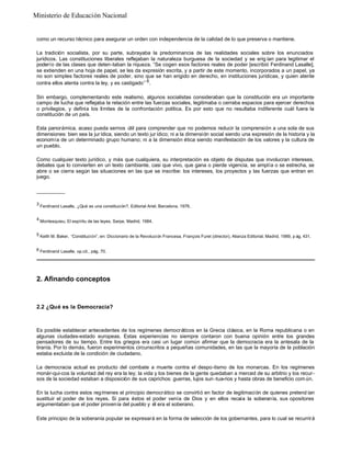 como un recurso técnico para asegurar un orden con independencia de la calidad de lo que preserva o mantiene.
La tradición socialista, por su parte, subrayaba la predominancia de las realidades sociales sobre los enunciados
jurídicos. Las constituciones liberales reflejaban la naturaleza burguesa de la sociedad y se erig ían para legitimar el
poderío de las clases que deten-taban la riqueza. “Se cogen esos factores reales de poder [escribió Ferdinand Lasalle],
se extienden en una hoja de papel, se les da expresión escrita, y a partir de este momento, incorporados a un papel, ya
no son simples factores reales de poder, sino que se han erigido en derecho, en instituciones jurídicas, y quien atente
contra ellos atenta contra la ley, y es castigado” 6
.
Sin embargo, complementando este realismo, algunos socialistas consideraban que la constitución era un importante
campo de lucha que reflejaba la relación entre las fuerzas sociales, legitimaba o cerraba espacios para ejercer derechos
o privilegios, y definía los límites de la confrontación política. Es por esto que no resultaba indiferente cuál fuera la
constitución de un país.
Esta panorámica, acaso pueda sernos útil para comprender que no podemos reducir la comprensión a una sola de sus
dimensiones: bien sea la jur ídica, siendo un texto jur ídico; ni a la dimensión social siendo una expresión de la historia y la
economía de un determinado grupo humano; ni a la dimensión ética siendo manifestación de los valores y la cultura de
un pueblo.
Como cualquier texto jurídico, y más que cualquiera, su interpretación es objeto de disputas que involucran intereses,
debates que lo convierten en un texto cambiante, casi que vivo, que gana o pierde vigencia, se amplía o se estrecha, se
abre o se cierra según las situaciones en las que se inscribe: los intereses, los proyectos y las fuerzas que entran en
juego.
__________
3
Ferdinand Lasalle, ¿Qué es una constitución?, Editorial Ariel, Barcelona, 1976.
4
Montesquieu, El espíritu de las leyes, Sarpe, Madrid, 1984.
5 Keith M. Baker, “Constitución”, en: Diccionario de la Revolución Francesa, François Furet (director), Alianza Editorial, Madrid, 1989, p ág. 431.
6 Ferdinand Lasalle, op.cit., pág. 70.
2. Afinando conceptos
2.2 ¿Qué es la Democracia?
Es posible establecer antecedentes de los regímenes democráticos en la Grecia clásica, en la Roma republicana o en
algunas ciudades-estado europeas. Estas experiencias no siempre contaron con buena opinión entre los grandes
pensadores de su tiempo. Entre los griegos era casi un lugar común afirmar que la democracia era la antesala de la
tiranía. Por lo demás, fueron experimentos circunscritos a pequeñas comunidades, en las que la mayoría de la población
estaba excluida de la condición de ciudadano.
La democracia actual es producto del combate a muerte contra el despo-tismo de los monarcas. En los regímenes
monár-qui-cos la voluntad del rey era la ley; la vida y los bienes de la gente quedaban a merced de su arbitrio y los recur-
sos de la sociedad estaban a disposición de sus caprichos: guerras, lujos sun -tua-rios y hasta obras de beneficio com ún.
En la lucha contra estos regímenes el principio democrático se convirtió en factor de legitimación de quienes pretend ían
sustituir el poder de los reyes. Si para éstos el poder venía de Dios y en ellos recaía la soberanía, sus opositores
argumentaban que el poder provenía del pueblo y él era el soberano.
Este principio de la soberanía popular se expresará en la forma de selección de los gobernantes, para lo cual se recurrirá
Ministerio de Educación Nacional
 