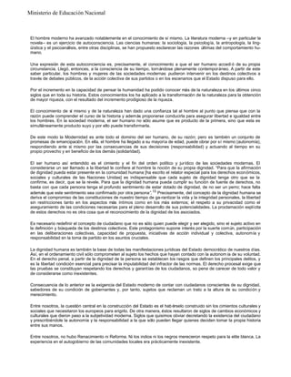 El hombre moderno ha avanzado notablemente en el conocimiento de sí mismo. La literatura moderna –y en particular la
novela– es un ejercicio de autoconsciencia. Las ciencias humanas: la sociología, la psicología, la antropología, la ling-
üística y el psicoanálisis, entre otras disciplinas, se han propuesto esclarecer las razones últimas del comportamiento hu-
mano.
Una expresión de esta autoconciencia es, precisamente, el conocimiento a que el ser humano accedi ó de su propia
circunstancia. Llegó, entonces, a la consciencia de su tiempo, tornándose plenamente contemporáneo. A partir de este
saber particular, los hombres y mujeres de las sociedades modernas pudieron intervenir en los destinos colectivos a
través de debates públicos, de la acción colectiva de sus partidos o en los escenarios que el Estado dispuso para ello.
Por el incremento en la capacidad de pensar la humanidad ha podido conocer más de la naturaleza en los últimos cinco
siglos que en toda su historia. Estos conocimientos los ha aplicado a la transformación de la naturaleza para la obtención
de mayor riqueza, con el resultado del incremento prodigioso de la riqueza.
El conocimiento de sí mismo y de la naturaleza han dado una confianza tal al hombre al punto que piensa que con la
razón puede comprender el curso de la historia y además proponerse conducirla para asegurar libertad e igualdad entre
los hombres. En la sociedad moderna, el ser humano no sólo asume que es producto de la primera, sino que esta es
simultáneamente producto suyo y por ello puede transformarla.
De este modo la Modernidad es ante todo el dominio del ser humano, de su razón; pero es también un conjunto de
promesas de emancipación. En ella, el hombre ha llegado a su mayoría de edad, puede obrar por sí mismo (autonomía),
respondiendo ante sí mismo por las consecuencias de sus decisiones (responsabilidad) y actuando al tiempo en su
propio provecho y en beneficio de los demás (solidaridad).
El ser humano así entendido es el cimiento y el fin del orden político y jurídico de las sociedades modernas. El
considerarse un ser llamado a la libertad le confiere al hombre la noción de su propia dignidad. “Para que la afirmación
de dignidad pueda estar presente en la comunidad humana [ha escrito el relator especial para los derechos económicos,
sociales y culturales de las Naciones Unidas] es indispensable que cada sujeto de dignidad tenga otro que se la
confirme, es decir, que se la revele. Para que la dignidad humana pueda cumplir su función de fuente de derechos, no
basta con que cada persona tenga el profundo sentimiento de estar dotado de dignidad, de no ser un perro; hace falta
además que este sentimiento sea confirmado por otra persona”.13
Precisamente, del concepto de la dignidad humana se
deriva el compromiso de las constituciones de nuestro tiempo de ga-rantizar la vida y la integridad personales, la libertad
sin restricciones tanto en los aspectos más íntimos como en los más externos; el respeto a su privacidad como el
aseguramiento de las condiciones necesarias para el pleno desarrollo de sus potencialidades. La proclamación explícita
de estos derechos no es otra cosa que el reconocimiento de la dignidad de los asociados.
Es necesario redefinir el concepto de ciudadano que no es sólo quien puede elegir y ser elegido, sino el sujeto activo en
la definición y búsqueda de los destinos colectivos. Este protagonismo supone interés por la suerte común, participación
en las deliberaciones colectivas, capacidad de propuesta, iniciativas de acción individual y colectiva, autonomía y
responsabilidad en la toma de partido en los asuntos cruciales.
La dignidad humana es también la base de todas las manifestaciones jurídicas del Estado democrático de nuestros días.
Así, en el ordenamiento civil sólo comprometen al sujeto los hechos que hayan contado con la autonom ía de su voluntad.
En el derecho penal, a partir de la dignidad de la persona se establecen los rasgos que definen los principales delitos, y
es la libertad condición esencial para precisar la imputabilidad del infractor de las normas. El derecho procesal exige que
las pruebas se constituyan respetando los derechos y garantías de los ciudadanos, so pena de carecer de todo valor y
de considerarse como inexistentes.
Consecuencia de lo anterior es la exigencia del Estado moderno de contar con ciudadanos conscientes de su dignidad,
sabedores de su condición de gobernantes y, por tanto, sujetos que reclaman un trato a la altura de su condición y
merecimiento.
Entre nosotros, la cuestión central en la construcción del Estado es el hab érselo construido sin los cimientos culturales y
sociales que necesitaron los europeos para erigirlo. De otra manera, éstos resultaron de siglos de cambios económicos y
culturales que dieron paso a la subjetividad moderna. Siglos que quisimos obviar decretando la existencia del ciudadano
y prescribiéndole la autonomía y la responsabilidad a la que sólo pueden llegar quienes deciden tomar la propia historia
entre sus manos.
Entre nosotros, no hubo Renacimiento ni Reforma. Ni los indios ni los negros merecieron respeto para la elite blanca. La
experiencia en el autogobierno de las comunidades locales era prácticamente inexistente.
Ministerio de Educación Nacional
 