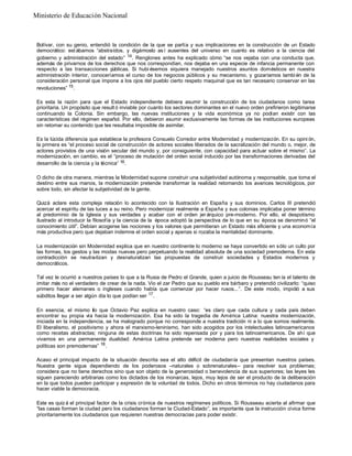 Bolívar, con su genio, entendió la condición de la que se partía y sus implicaciones en la construcción de un Estado
democrático: est ábamos “abstraídos, y digámoslo así ausentes del universo en cuanto es relativo a la ciencia del
gobierno y administración del estado” 14
. Renglones antes ha explicado cómo “se nos vejaba con una conducta que,
además de privarnos de los derechos que nos correspondían, nos dejaba en una especie de infancia permanente con
respecto a las transacciones p
úblicas. Si hubi ésemos siquiera manejado nuestros asuntos domésticos en nuestra
administración interior, conoceríamos el curso de los negocios públicos y su mecanismo, y gozaríamos tambi én de la
consideración personal que impone a los ojos del pueblo cierto respeto maquinal que es tan necesario conservar en las
revoluciones” 15
.
Es esta la razón para que el Estado independiente debiera asumir la construcción de los ciudadanos como tarea
prioritaria. Un propósito que result ó inviable por cuanto los sectores dominantes en el nuevo orden prefirieron legitimarse
continuando la Colonia. Sin embargo, las nuevas instituciones y la vida económica ya no podían existir con las
características del régimen español. Por ello, debieron asumir exclusivamente las formas de las instituciones europeas
sin retomar su contenido que les resultaba imposible de asimilar.
Es la lúcida diferencia que establece la profesora Consuelo Corredor entre Modernidad y modernización. En su opini ón,
la primera es “el proceso social de construcción de actores sociales liberados de la sacralización del mundo o, mejor, de
actores provistos de una visión secular del mundo y, por consiguiente, con capacidad para actuar sobre el mismo”. La
modernización, en cambio, es el “proceso de mutación del orden social inducido por las transformaciones derivadas del
desarrollo de la ciencia y la técnica” 16.
O dicho de otra manera, mientras la Modernidad supone construir una subjetividad autónoma y responsable, que toma el
destino entre sus manos, la modernización pretende transformar la realidad retomando los avances tecnológicos, por
sobre todo, sin afectar la subjetividad de la gente.
Quizá aclare esta compleja relación lo acontecido con la Ilustración en España y sus dominios. Carlos III pretendió
acercar el espíritu de las luces a su reino. Pero modernizar realmente a España y sus colonias implicaba poner término
al predominio de la Iglesia y sus verdades y acabar con el orden jer árquico pre-moderno. Por ello, el despotismo
ilustrado al introducir la filosofía y la ciencia de la época adoptó la perspectiva de lo que en su época se denominó “el
conocimiento útil”. Debían acogerse las nociones y los valores que permitieran un Estado más eficiente y una economía
más productiva pero que dejaban indemne el orden social y apenas si rozaba la mentalidad dominante.
La modernización sin Modernidad explica que en nuestro continente lo moderno se haya convertido en sólo un culto por
las formas, los gestos y las modas nuevas pero perpetuando la realidad absoluta de una sociedad premoderna. En esta
contradicción se neutra-lizan y desnaturalizan las propuestas de construir sociedades y Estados modernos y
democráticos.
Tal vez le ocurrió a nuestros países lo que a la Rusia de Pedro el Grande, quien a juicio de Rousseau ten ía el talento de
imitar más no el verdadero de crear de la nada. Vio el zar Pedro que su pueblo era bárbaro y pretendió civilizarlo: “quiso
primero hacer alemanes o ingleses cuando había que comenzar por hacer rusos...”. De este modo, impidió a sus
súbditos llegar a ser algún día lo que podían ser 17
.
En esencia, el mismo lío que Octavio Paz explica en nuestro caso: “es claro que cada cultura y cada país deben
encontrar su propia vía hacia la modernización. Esa ha sido la tragedia de América Latina: nuestra modernización,
iniciada en la independencia, se ha malogrado porque no corresponde a nuestra tradición ni a lo que somos realmente.
El liberalismo, el positivismo y ahora el marxismo-leninismo, han sido acogidos por los intelectuales latinoamericanos
como recetas abstractas; ninguna de estas doctrinas ha sido repensada por y para los latinoamericanos. De ahí que
vivamos en una permanente dualidad: América Latina pretende ser moderna pero nuestras realidades sociales y
políticas son premodernas” 18
.
Acaso el principal impacto de la situación descrita sea el alto déficit de ciudadanía que presentan nuestros países.
Nuestra gente sigue dependiendo de los poderosos –naturales o sobrenaturales– para resolver sus problemas;
considera que no tiene derechos sino que son objeto de la generosidad o benevolencia de sus superiores; las leyes les
siguen pareciendo arbitrarias como los dictados de los monarcas, lejos, muy lejos de ser el producto de la deliberación
en la que todos pueden participar y expresión de la voluntad de todos. Dicho en otros términos no hay ciudadanos para
hacer viable la democracia.
Este es quiz á el principal factor de la crisis crónica de nuestros regímenes políticos. Si Rousseau acierta al afirmar que
“las casas forman la ciudad pero los ciudadanos forman la Ciudad-Estado”, es importante que la instrucción cívica forme
prioritariamente los ciudadanos que requieren nuestras democracias para poder existir.
Ministerio de Educación Nacional
 