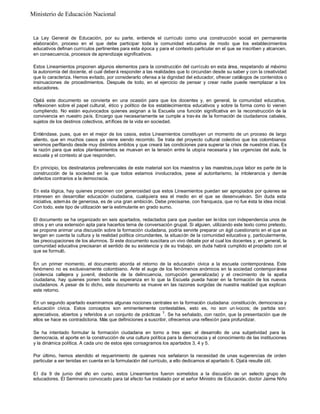 La Ley General de Educación, por su parte, entiende el currículo como una construcción social en permanente
elaboración, proceso en el que debe participar toda la comunidad educativa de modo que los establecimientos
educativos definan currículos pertinentes para esta época y para el contexto particular en el que se inscriben y alcancen,
en consecuencia, procesos de aprendizaje significativos.
Estos Lineamientos proponen algunos elementos para la construcción del currículo en esta área, respetando al máximo
la autonomía del docente, el cual deberá responder a las realidades que lo circundan desde su saber y con la creatividad
que lo caracteriza. Hemos evitado, por considerarlo ofensa a la dignidad del educador, ofrecer catálogos de contenidos o
insinuaciones de procedimientos. Después de todo, en el ejercicio de pensar y crear nadie puede reemplazar a los
educadores.
Ojalá este documento se convierta en una ocasión para que los docentes y, en general, la comunidad educativa,
reflexionen sobre el papel cultural, ético y político de los establecimientos educativos y sobre la forma como lo vienen
cumpliendo. No están equivocados quienes asignan a la Escuela una función significativa en la reconstrucción de la
convivencia en nuestro país. Encargo que necesariamente se cumple a trav és de la formación de ciudadanos cabales,
sujetos de los destinos colectivos, artífices de la vida en sociedad.
Entiéndase, pues, que en el mejor de los casos, estos Lineamientos constituyen un momento de un proceso de largo
aliento, que en muchos casos ya viene siendo recorrido. Se trata del proyecto cultural colectivo que los colombianos
venimos perfilando desde muy distintos ámbitos y que creará las condiciones para superar la crisis de nuestros días. Es
la razón para que estos planteamientos se muevan en la tensión entre la utopía necesaria y las urgencias del aula, la
escuela y el contexto al que responden.
En principio, los destinatarios preferenciales de este material son los maestros y las maestras,cuya labor es parte de la
construcción de la sociedad en la que todos estamos involucrados, pese al autoritarismo, la intolerancia y demás
defectos contrarios a la democracia.
En esta lógica, hay quienes proponen con generosidad que estos Lineamientos puedan ser apropiados por quienes se
interesen en desarrollar educación ciudadana, cualquiera sea el medio en el que se desenvuelvan. Sin duda esta
iniciativa, además de generosa, es de una gran ambición. Debe precisarse, con franqueza, que no fue ésta la idea inicial.
Con todo, este tipo de utilización sería estimulante en grado sumo.
El documento se ha organizado en seis apartados, redactados para que puedan ser leídos con independencia unos de
otros y en una extensión apta para hacerlos tema de conversación grupal. Si alguien, utilizando este texto como pretexto,
se propone animar una discusión sobre la formación ciudadana, podría servirle preparar un ágil cuestionario en el que se
tengan en cuenta la cultura y la realidad política circundantes, la situación de la comunidad educativa y, particularmente,
las preocupaciones de los alumnos. Si este documento suscitara un vivo debate por el cual los docentes y, en general, la
comunidad educativa precisaran el sentido de su existencia y de su trabajo, sin duda habrá cumplido el propósito con el
que se formuló.
En un primer momento, el documento aborda el retorno de la educación cívica a la escuela contemporánea. Este
fenómeno no es exclusivamente colombiano. Ante el auge de los fenómenos anómicos en la sociedad contemporánea
(violencia callejera y juvenil, desborde de la delincuencia, corrupción generalizada) y el crecimiento de la apatía
ciudadana, hay quienes ponen toda su esperanza en lo que la Escuela pueda hacer en la formación de los nuevos
ciudadanos. A pesar de lo dicho, este documento se mueve en las razones surgidas de nuestra realidad que explican
este retorno.
En un segundo apartado examinamos algunas nociones centrales en la formación ciudadana: constitución, democracia y
educación cívica. Estos conceptos son eminentemente contestables, esto es, no son un ívocos; de partida son
apreciativos, abiertos y referidos a un conjunto de prácticas 1
. Se ha señalado, con razón, que la presentación que de
ellos se hace es contradictoria. Más que definiciones a suscribir, ofrecemos una reflexión para profundizar.
Se ha intentado formular la formación ciudadana en torno a tres ejes: el desarrollo de una subjetividad para la
democracia, el aporte en la construcción de una cultura política para la democracia y el conocimiento de las instituciones
y la dinámica política. A cada uno de estos ejes consagramos los apartados 3, 4 y 5.
Por último, hemos atendido el requerimiento de quienes nos señalaron la necesidad de unas sugerencias de orden
particular a ser tenidas en cuenta en la formulación del currículo, a ello dedicamos el apartado 6. Ojalá resulte útil.
El d
ía 9 de junio del a
ño en curso, estos Lineamientos fueron sometidos a la discusión de un selecto grupo de
educadores. El Seminario convocado para tal efecto fue instalado por el señor Ministro de Educación, doctor Jaime Niño
Ministerio de Educación Nacional
 