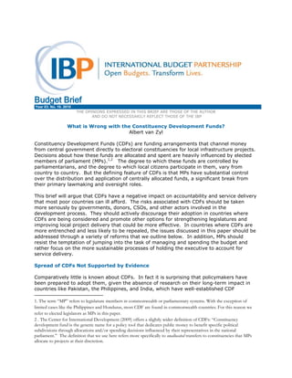 Budget Brief
Year 03. No. 10. 2010 d
THE OPINIONS EXPRESSED IN THIS BRIEF ARE THOSE OF THE AUTHOR
AND DO NOT NECESSARILY REFLECT THOSE OF THE IBP
What is Wrong with the Constituency Development Funds?
Albert van Zyl
Constituency Development Funds (CDFs) are funding arrangements that channel money
from central government directly to electoral constituencies for local infrastructure projects.
Decisions about how these funds are allocated and spent are heavily influenced by elected
members of parliament (MPs).1,2
The degree to which these funds are controlled by
parliamentarians, and the degree to which local citizens participate in them, vary from
country to country. But the defining feature of CDFs is that MPs have substantial control
over the distribution and application of centrally allocated funds, a significant break from
their primary lawmaking and oversight roles.
This brief will argue that CDFs have a negative impact on accountability and service delivery
that most poor countries can ill afford. The risks associated with CDFs should be taken
more seriously by governments, donors, CSOs, and other actors involved in the
development process. They should actively discourage their adoption in countries where
CDFs are being considered and promote other options for strengthening legislatures and
improving local project delivery that could be more effective. In countries where CDFs are
more entrenched and less likely to be repealed, the issues discussed in this paper should be
addressed through a variety of reforms that we outline below. In addition, MPs should
resist the temptation of jumping into the task of managing and spending the budget and
rather focus on the more sustainable processes of holding the executive to account for
service delivery.
Spread of CDFs Not Supported by Evidence
Comparatively little is known about CDFs. In fact it is surprising that policymakers have
been prepared to adopt them, given the absence of research on their long-term impact in
countries like Pakistan, the Philippines, and India, which have well-established CDF
1. The term “MP” refers to legislature members in commonwealth or parliamentary systems. With the exception of
limited cases like the Philippines and Honduras, most CDF are found in commonwealth countries. For this reason we
refer to elected legislators as MPs in this paper.
2 . The Center for International Development (2009) offers a slightly wider definition of CDFs: “Constituency
development fund is the generic name for a policy tool that dedicates public money to benefit specific political
subdivisions through allocations and/or spending decisions influenced by their representatives in the national
parliament.” The definition that we use here refers more specifically to unallocated transfers to constituencies that MPs
allocate to projects at their discretion.
 