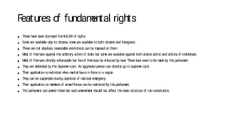Features o
f fundam
ental rights
● These have been borrow
ed fromUS bill o
f rights
● Som
e are available only to citizens, som
e are available to both citizens and foreigners
● These are not absolute, reasonable restrictions can be im
posed on them
● M
ost o
f themare against the arbitrary action o
f state but som
e are available against both state's action and actions o
f individuals.
● M
ost o
f themare directly enforceable but fewo
f themcan be enforced by law
s. These law
s need to be m
ade by the parliam
ent.
● They are defended by the Suprem
e court. An aggrieved person can directly go to suprem
e court.
● Their application is restricted w
hen m
artial lawis in force in a region.
● They can be suspended during operation o
f national em
ergency.
● Their application on m
em
bers o
f arm
ed forces can be restricted by the parliam
ent.
● The parliam
ent can am
end these but such am
endm
ent should not affect the basic structure o
f the constitution.
 
