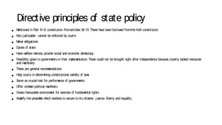 Directive principles o
f state policy
● M
entioned in P
art IVo
f constitution. Fromarticles 36- 51
. These have been borrow
ed fromthe Irish constitution.
● Non justiciable- cannot be enforced by courts
● M
oral obligations
● Duties o
f state
● Have w
elfare m
otives, provide social and econom
ic dem
ocracy
● Flexibility given to governm
ents in their im
plem
entation. These could not be brought right after independence because country lacked resources
and m
achinery.
● These are general recom
m
endations
● Help courts in determ
ining constitutional validity o
f law
s
● Serve as crucial test for perform
ance o
f governm
ents
● Offer com
m
on political m
anifesto
● Create favourable environm
ent for exercise o
f fundam
ental rights
● Am
plify the pream
ble w
hich resolves to secure to its citizens- justice, liberty and equality.
 