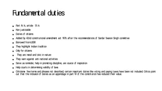 Fundam
ental duties
● P
art IV A, article 51A
● N
on justiciable
● Duties o
f citizens
● Added by 42nd constitutional am
endm
ent act 1
976 after the recom
m
endations o
f Sardar Sw
aran Singh com
m
ittee
● Borrow
ed fromU
SSR
● They highlight Indian tradition
● Only for citizens
● They are m
oral and civic in nature
● They w
arn against anti national activities
● Serve as rem
inder, help in prom
o
ting discipline, are source o
f inspiration
● Help courts in determ
ining validity o
f law
s
● Criticism
s- fewterm
s and phrases no
t described, certain im
portant duties like vo
ting and paying taxes have been no
t included. Critics point
out that the inclusion o
f duties as an appendage in part IV o
f the constitution has reduced their value.
 