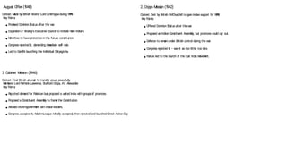 August O
ffer (1
940)
C
on
text: M
ade by British Viceroy Lord Linlithgowduring W
W
II.
K
ey P
oin
ts:
● P
rom
ised D
om
inionStatusafter the w
ar.
● Expansiono
f Viceroy’s Executive C
ouncil to include m
ore Indians.
● M
inorities to have protectioninthe future constitution
.
● C
ongress re
jected it, dem
anding im
m
ediate self-rule.
● Led to G
andhi launching the Individual Satyagraha.
3. Cabinet M
ission (1
946)
C
on
text: Final British attem
p
t to transfer pow
er peacefully.
M
em
bers: Lord P
ethick-Law
rence, Stafford C
ripp
s, A.V. Alexander.
K
ey P
oin
ts:
● Re
jected dem
and for P
akistan but proposed a united India w
ith group
s o
f provinces.
● P
roposed a C
onstituen
t Assem
bly to fram
e the C
onstitution
.
● Allow
ed in
terimgovernm
en
t w
ith Indianleaders.
● C
ongress accep
ted it; M
uslimLeague initially accep
ted, thenre
jected and launched D
irect ActionD
ay
2. Cripps M
ission (1
942)
C
on
text: Sen
t by British P
MC
hurchill to gainIndiansupport for W
W
II.
K
ey P
oin
ts:
● Offered D
om
inionStatusafter the w
ar.
● P
roposed an IndianC
onstituen
t Assem
bly, but provinces could op
t out.
● D
efence to rem
ainunder British con
trol during the w
ar.
● C
ongress re
jected it – sawit as too little, too late.
● Failure led to the launch o
f the Quit India M
ovem
en
t.
 