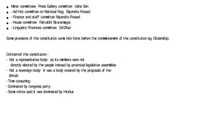 ● M
inor com
m
ittees- Press Gallery com
m
ittee- U
sha Sen
● - Ad Hoc com
m
ittee on N
ational flag- Rajendra Prasad
● - Finance and staff com
m
ittee- Rajendra Prasad
● - House com
m
ittee- P
attabhi Sitaram
ayya
● - Linguistic Provinces com
m
ittee- S.K.Dhar
Som
e provisions o
f the constitution cam
e into force before the com
m
encem
ent o
f the constitution eg. Citizenship.
Criticismo
f the constitution :
- N
ot a representative body- as its m
em
bers w
ere not
directly elected by the people instead by provincial legislative assem
blies
- N
ot a sovereign body- it w
as a body created by the proposals o
f the
British
- Tim
e consum
ing
- Dom
inated by congress party
- Som
e critics said it w
as dom
inated by Hindus
 