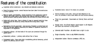 Features o
f the constitution
● Lengthiest w
ritten constitution- very detailed and elaborate constitution
● Draw
n fromvarious sources- several features have been taken fromconstitutions
o
f other countries
● Blend o
f rigidity and flexibility- certain provisions o
f the constitution could be
am
ended w
ith sim
ple m
a
jority like ordinary law
s, som
e are am
ended through a
special procedure requiring special m
a
jority and ratification by states (Article 368)
● Federal w
ith unitary bias- there is division o
f pow
er at separate levels but these
federal features are diluted by unitary features like strong center, single
citizenship
● P
arliam
entary formo
f governm
ent- dual executive, President is nom
inal head and
P
Mis the real head, M
inisters (executive) are m
em
bers o
f legislature, executive is
responsible to the legislature
● Integrated judiciary- all three levels o
f the courts are connected through the
appeal system
● Independent judiciary – judiciary w
orks w
ithout fear or favour
● Fundam
ental rights- these rights help in establishing political dem
ocracy, protect
against the arbitrary action o
f state
● Fundam
ental duties- duties o
f the citizens, non justiciable
● Directive principles o
f state policy- duties and m
oral obligations o
f the
state, non justiciable in nature, ensure w
elfare and socio- econom
ic dem
ocracy
● Three tier go
vernm
ent- Go
vernm
ents at Central, State and local
levels
● Secular state- N
o o
fficial religion, equal respect to all religions
and State can interfere to bring reform
● Universal adult franchise- all adults have a right to vo
te
● Single citizenship- there is only IN
DIANcitizenship
● Independent bodies- Election com
m
ission, UP
SC etc.
 