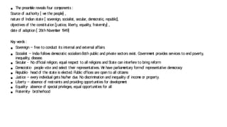 ● The pream
ble reveals four com
ponents :
Source o
f authority [ w
e the people] ,
nature o
f Indian state [ sovereign, socialist, secular, dem
ocratic, republic],
ob
jectives o
f the constitution [justice, liberty, equality, fraternity] ,
date o
f adoption [ 26th Novem
ber 1
949]
Key w
ords :
● Sovereign – free to conduct its internal and external affairs
● Socialist – India follow
s dem
ocratic socialism
. Both public and private sectors exist. Governm
ent provides services to end poverty,
inequality, disease.
● Secular - No o
fficial religion, equal respect to all religions and State can interfere to bring reform
● Dem
ocratic- people vote and select their representatives. W
e have parliam
entary formo
f representative dem
ocracy
● Republic- head o
f the state is elected. Public o
ffices are open to all citizens
● J
ustice – every individual gets his/her due. No discrim
ination and inequality o
f incom
e or property.
● Liberty – absence o
f restraints and providing opportunities for developm
ent
● Equality- absence o
f special privileges, equal opportunities for all
● Fraternity- brotherhood
 