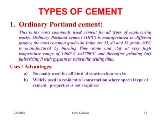 TYPES OF CEMENT
1. Ordinary Portland cement:
This is the most commonly used cement for all types of engineering
works. Ordinary Portland cement (OPC) is manufactured in different
grades; the most common grades in India are 33, 43 and 53 grade. OPC
is manufactured by burning lime stone and clay at very high
temperature range of 1400o C to1700oC and thereafter grinding (or)
pulverizing it with gypsum to retard the setting time.
Uses / Advantages:
a) Normally used for all kind of construction works
b) Widely used in residential construction where special type of
cement properties is not required
2/6/2018 12Dr.V.Kannan
 