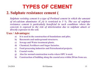TYPES OF CEMENT
2. Sulphate resistance cement (
Sulphate resisting cement is a type of Portland cement in which the amount
of tri-calcium aluminates (C3A) is restricted to 5 %. The use of sulphate
resistance cement is particularly beneficial in such conditions where the
concrete is exposed to the risk of deterioration due to sulphate attack or
directly exposure to the soil.
Uses / Advantages:
a) It is used in the construction of foundations and piles.
b) Basements and underground structures.
c) Sewage and Water treatment plants.
d) Chemical, Fertilizers and Sugar factories.
e) Food processing industries and Petrochemical projects.
f) Coastal works.
g) Also for normal construction works where OPC is used.
h) Construction of building along the coastal area within 50 km from sea.
2/6/2018 13Dr.V.Kannan
 