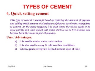TYPES OF CEMENT
4. Quick setting cement
This type of cement is manufactured by reducing the amount of gypsum
and adding small amount of aluminum sulphate to accelerate setting time
of cement. As the name suggests, it is used where the works needs to be
done quickly and when mixed with water starts to set in five minutes and
become hard like stone in just 30 minutes.
Uses / Advantages:
a) It is used in under water construction.
b) It is also used in rainy & cold weather conditions.
c) Where, quick strength is needed in short span of time.
2/6/2018 15Dr.V.Kannan
 