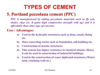 TYPES OF CEMENT
5. Portland pozzolana cement (PPC)
PPC is manufactured by adding pozzolanic materials such as fly ash,
shales, clays etc. It gains high compressive strength with age and it is
affordable than other type of concrete.
Uses / Advantages:
a) Used in the hydraulic structures such as dam, canals, lining
etc.
b) Mass concreting works such as foundation, tall building etc.
c) Construction of marine structures.
d) This cement has higher resistance to chemical attacks. Hence
it can be used in construction of industrial buildings
e) Used in the construction of water tightened structures (Water
tank, retaining wall etc.)
2/6/2018 16Dr.V.Kannan
 