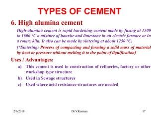TYPES OF CEMENT
6. High alumina cement
High-alumina cement is rapid hardening cement made by fusing at 1500
to 1600 °C a mixture of bauxite and limestone in an electric furnace or in
a rotary kiln. It also can be made by sintering at about 1250 °C.
[*Sintering: Process of compacting and forming a solid mass of material
by heat or pressure without melting it to the point of liquification]
Uses / Advantages:
a) This cement is used in construction of refineries, factory or other
workshop type structure
b) Used in Sewage structures
c) Used where acid resistance structures are needed
2/6/2018 17Dr.V.Kannan
 