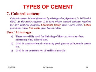 TYPES OF CEMENT
7. Colored cement
Colored cement is manufactured by mixing color pigments (5 - 10%) with
OPC. As the name suggests, It is used where colored cements required
for any aesthetic purpose. Chromium Oxide gives Green color. Cobalt
gives blue color. Iron oxide gives brown color.
Uses / Advantages:
a) These are wildly used for finishing of floor, external surface,
plastering wall, colored tiles.
b) Used in construction of swimming pool, garden path, tennis courts
etc.
c) Used in the construction of artificial marble
2/6/2018 18Dr.V.Kannan
 