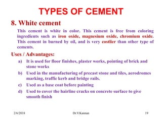 TYPES OF CEMENT
8. White cement
This cement is white in color. This cement is free from coloring
ingredients such as iron oxide, magnesium oxide, chromium oxide.
This cement in burned by oil, and is very costlier than other type of
cements.
Uses / Advantages:
a) It is used for floor finishes, plaster works, pointing of brick and
stone works
b) Used in the manufacturing of precast stone and tiles, aerodromes
marking, traffic kerb and bridge rails.
c) Used as a base coat before painting
d) Used to cover the hairline cracks on concrete surface to give
smooth finish
2/6/2018 19Dr.V.Kannan
 