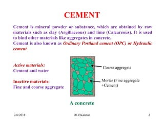 CEMENT
Cement is mineral powder or substance, which are obtained by raw
materials such as clay (Argillaceous) and lime (Calcareous). It is used
to bind other materials like aggregates in concrete.
Cement is also known as Ordinary Portland cement (OPC) or Hydraulic
cement
Active materials:
Cement and water
Inactive materials:
Fine and coarse aggregate
Coarse aggregate
Mortar (Fine aggregate
+Cement)
A concrete
2/6/2018 2Dr.V.Kannan
 