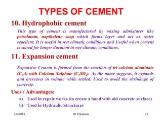 TYPES OF CEMENT
10. Hydrophobic cement
This type of cement is manufactured by mixing admixtures like
petrolatum, napthalene soap which forms layer and act as water
repellent. It is useful in wet climatic conditions and Useful when cement
is stored for longer duration in wet climatic conditions.
11. Expansion cement
Expansive Cement is formed from the reaction of tri calcium aluminate
(C3A) with Calcium Sulphate (C2SO4). As the name suggests, it expands
and increases in volume while settled. Used to avoid the shrinkage of
concrete.
Uses / Advantages:
a) Used in repair works (to create a bond with old concrete surface)
b) Used in Hydraulic Structures
2/6/2018 21Dr.V.Kannan
 
