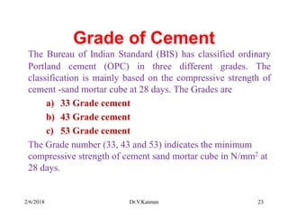 Grade of Cement
The Bureau of Indian Standard (BIS) has classified ordinary
Portland cement (OPC) in three different grades. The
classification is mainly based on the compressive strength of
cement -sand mortar cube at 28 days. The Grades are
a) 33 Grade cement
b) 43 Grade cement
c) 53 Grade cement
The Grade number (33, 43 and 53) indicates the minimum
compressive strength of cement sand mortar cube in N/mm2 at
28 days.
2/6/2018 Dr.V.Kannan 23
 
