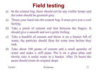 Field testing
a) In the cement bag, there should not be any visible lumps and
the color should be greenish grey.
a) Thrust your hand into the cement bag. It must give you a cool
feeling.
b) Take a pinch of cement and feel between the fingers. It
should give a smooth and not a gritty feeling.
c) Take a handful of cement and throw it on a bucket full of
water, the particles should float for some time before they
sink.
d) Take about 100 grams of cement and a small quantity of
water and make a stiff paste. Put it on a glass plate and
slowly take it under water in a bucket. After 24 hours the
paste should retain its original shape
2/6/2018 Dr.V.Kannan 27
 