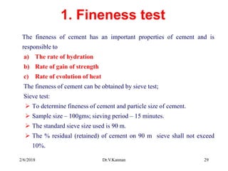 1. Fineness test
The fineness of cement has an important properties of cement and is
responsible to
a) The rate of hydration
b) Rate of gain of strength
c) Rate of evolution of heat
The fineness of cement can be obtained by sieve test;
Sieve test:
 To determine fineness of cement and particle size of cement.
 Sample size – 100gms; sieving period – 15 minutes.
 The standard sieve size used is 90 m.
 The % residual (retained) of cement on 90 m sieve shall not exceed
10%.
2/6/2018 Dr.V.Kannan 29
 