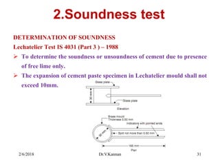2.Soundness test
DETERMINATION OF SOUNDNESS
Lechatelier Test IS 4031 (Part 3 ) – 1988
 To determine the soundness or unsoundness of cement due to presence
of free lime only.
 The expansion of cement paste specimen in Lechatelier mould shall not
exceed 10mm.
2/6/2018 Dr.V.Kannan 31
 