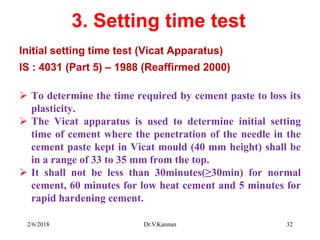 3. Setting time test
Initial setting time test (Vicat Apparatus)
IS : 4031 (Part 5) – 1988 (Reaffirmed 2000)
 To determine the time required by cement paste to loss its
plasticity.
 The Vicat apparatus is used to determine initial setting
time of cement where the penetration of the needle in the
cement paste kept in Vicat mould (40 mm height) shall be
in a range of 33 to 35 mm from the top.
 It shall not be less than 30minutes(≥30min) for normal
cement, 60 minutes for low heat cement and 5 minutes for
rapid hardening cement.
2/6/2018 Dr.V.Kannan 32
 