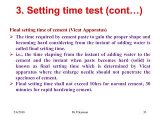 3. Setting time test (cont…)
Final setting time of cement (Vicat Apparatus)
 The time required by cement paste to gain the proper shape and
becoming hard considering from the instant of adding water is
called final setting time.
 i.e., the time elapsing from the instant of adding water to the
cement and the instant when paste becomes hard (solid) is
known as final setting time which is determined by Vicat
apparatus where the enlarge needle should not penetrate the
specimen of cement.
 Final setting time shall not exceed 10hrs for normal cement, 30
minutes for rapid hardening cement.
2/6/2018 Dr.V.Kannan 33
 