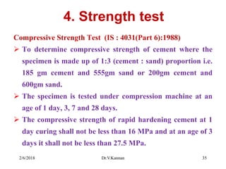 4. Strength test
Compressive Strength Test (IS : 4031(Part 6):1988)
 To determine compressive strength of cement where the
specimen is made up of 1:3 (cement : sand) proportion i.e.
185 gm cement and 555gm sand or 200gm cement and
600gm sand.
 The specimen is tested under compression machine at an
age of 1 day, 3, 7 and 28 days.
 The compressive strength of rapid hardening cement at 1
day curing shall not be less than 16 MPa and at an age of 3
days it shall not be less than 27.5 MPa.
2/6/2018 Dr.V.Kannan 35
 