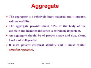 Aggregate
 The aggregate is a relatively inert material and it imparts
volume stability.
 The aggregate provide about 75% of the body of the
concrete and hence its influence is extremely important.
 An aggregate should be of proper shape and size, clean,
hard and well graded.
 It must possess chemical stability and it must exhibit
abrasion resistance.
2/6/2018 Dr.V.Kannan 37
 