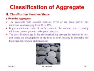 Classification of Aggregate
II. Classification Based on Shape
a. Rounded aggregate:
 The aggregate with rounded particles (river or sea shore gravel) has
minimum voids ranging from 32 to 33%.
 It gives minimum ratio of surface area to the volume, thus requiring
minimum cement paste to make good concrete.
 The only disadvantage is that the interlocking between its particles is less,
and hence the development of the bond is poor, making it unsuitable for
high strength concrete and pavement.
2/6/2018 Dr.V.Kannan 39
 