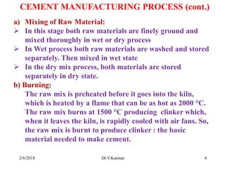 CEMENT MANUFACTURING PROCESS (cont.)
a) Mixing of Raw Material:
 In this stage both raw materials are finely ground and
mixed thoroughly in wet or dry process
 In Wet process both raw materials are washed and stored
separately. Then mixed in wet state
 In the dry mix process, both materials are stored
separately in dry state.
b) Burning:
The raw mix is preheated before it goes into the kiln,
which is heated by a flame that can be as hot as 2000 °C.
The raw mix burns at 1500 °C producing clinker which,
when it leaves the kiln, is rapidly cooled with air fans. So,
the raw mix is burnt to produce clinker : the basic
material needed to make cement.
2/6/2018 4Dr.V.Kannan
 