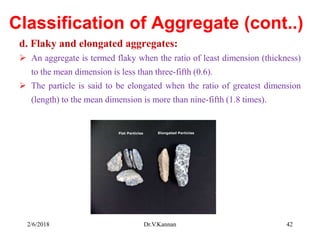 Classification of Aggregate (cont..)
d. Flaky and elongated aggregates:
 An aggregate is termed flaky when the ratio of least dimension (thickness)
to the mean dimension is less than three-fifth (0.6).
 The particle is said to be elongated when the ratio of greatest dimension
(length) to the mean dimension is more than nine-fifth (1.8 times).
2/6/2018 Dr.V.Kannan 42
 