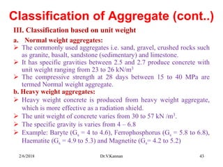 Classification of Aggregate (cont..)
III. Classification based on unit weight
a. Normal weight aggregates:
 The commonly used aggregates i.e. sand, gravel, crushed rocks such
as granite, basalt, sandstone (sedimentary) and limestone.
 It has specific gravities between 2.5 and 2.7 produce concrete with
unit weight ranging from 23 to 26 kN/m3
 The compressive strength at 28 days between 15 to 40 MPa are
termed Normal weight aggregate.
b. Heavy weight aggregates:
 Heavy weight concrete is produced from heavy weight aggregate,
which is more effective as a radiation shield.
 The unit weight of concrete varies from 30 to 57 kN /m3.
 The specific gravity is varies from 4 – 6.8
 Example: Baryte (Gs = 4 to 4.6), Ferrophosphorus (Gs = 5.8 to 6.8),
Haematite (Gs = 4.9 to 5.3) and Magnetite (Gs= 4.2 to 5.2)
2/6/2018 Dr.V.Kannan 43
 