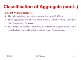 Classification of Aggregate (cont..)
c. Light weight aggregates:
 The light weight aggregates have unit weight up to 12 kN /m3.
 These aggregates are obtained from pumice, volcanic cinder, Diatomite,
blast furnace slag, fly ash etc,.
 The weight of concrete (structure) is reduced to a great extent and it
provides better thermal insulation and improved fire resistance.
2/6/2018 Dr.V.Kannan 44
 