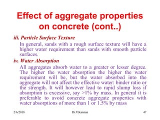 Effect of aggregate properties
on concrete (cont..)
iii. Particle Surface Texture
In general, sands with a rough surface texture will have a
higher water requirement than sands with smooth particle
surfaces.
iv. Water Absorption
All aggregates absorb water to a greater or lesser degree.
The higher the water absorption the higher the water
requirement will be, but the water absorbed into the
aggregate will not affect the effective water: binder ratio or
the strength. It will however lead to rapid slump loss if
absorption is excessive, say >1% by mass. In general it is
preferable to avoid concrete aggregate properties with
water absorptions of more than 1 or 1.5% by mass
2/6/2018 Dr.V.Kannan 47
 