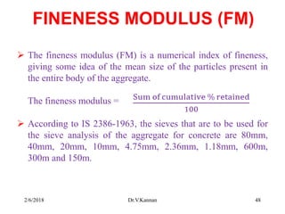FINENESS MODULUS (FM)
 The fineness modulus (FM) is a numerical index of fineness,
giving some idea of the mean size of the particles present in
the entire body of the aggregate.
The fineness modulus =
 According to IS 2386-1963, the sieves that are to be used for
the sieve analysis of the aggregate for concrete are 80mm,
40mm, 20mm, 10mm, 4.75mm, 2.36mm, 1.18mm, 600m,
300m and 150m.
2/6/2018 Dr.V.Kannan 48
 