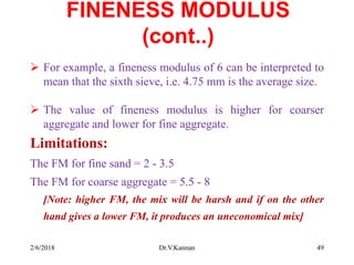 FINENESS MODULUS
(cont..)
 For example, a fineness modulus of 6 can be interpreted to
mean that the sixth sieve, i.e. 4.75 mm is the average size.
 The value of fineness modulus is higher for coarser
aggregate and lower for fine aggregate.
Limitations:
The FM for fine sand = 2 - 3.5
The FM for coarse aggregate = 5.5 - 8
[Note: higher FM, the mix will be harsh and if on the other
hand gives a lower FM, it produces an uneconomical mix]
2/6/2018 Dr.V.Kannan 49
 